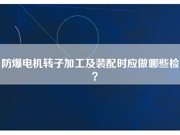 防爆電機轉(zhuǎn)子加工及裝配時應(yīng)做哪些檢查？