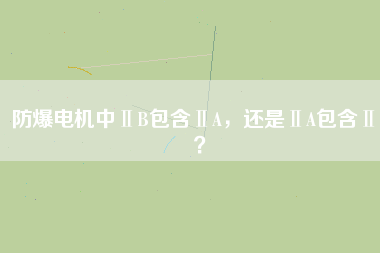 防爆電機中ⅡB包含ⅡA，還是ⅡA包含ⅡB？