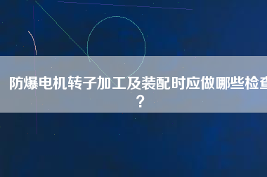防爆電機(jī)轉(zhuǎn)子加工及裝配時(shí)應(yīng)做哪些檢查？