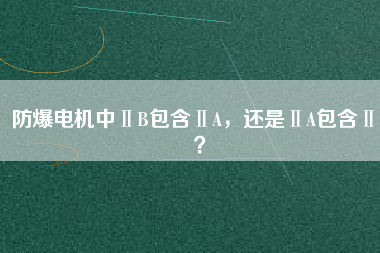 防爆電機中ⅡB包含ⅡA，還是ⅡA包含ⅡB？